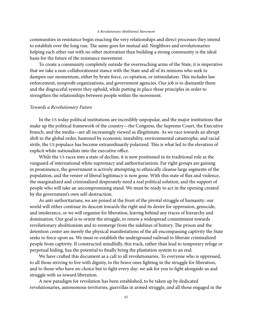 A Revolutionary Ablitonist Movennent communities in resistance begin enacting the very relationships and direct processes they intend to establish over the long run. The same goes for mutual aid. Neighbors and revolutionaries helping each other out with no other motivation than building a strong community is the ideal basis for the future of the resistance movement. “To create a community completely outside the overreaching arms of the State, it is imperative that we take a non-collaborationist stance with the State and all of its minions who seck to dampen our momentum, cither by brute force, co-optation, or intimidation. This includes law enforcement, nonprofit organizations, and government agencies. Our job is to dismantle them and the disgraceful system they uphold, while putting in place these principles in order to strengthen the relationships between people within the movement. Towards a Revolutionary Future In the US today political institutions are incredibly unpopular, and the major institutions that make up the political framework of the country—the Congress, the Supreme Court, the Executive branch, and the media—are all increasingly viewed as illegitimate. As we race towards an abrupt shift in the global order, hastened by economic instability, environmental catastrophe, and racial strife, the US populace has become extraordinarily polarized. This is what led to the elevation of explicit white nationalists into the executive office. While the US races into a state of decline, it is now positioned in its traditional role as the vanguard of international white supremacy and authoritarianism. Far right groups are gaining in prominence, the government is actively attempting to cthnically cleanse large segments of the population, and the veneer of liberal legitimacy is now gone. With this state of flux and violence, the marginalized and criminalized desperately need a real political solution, and the support of people who will take an uncompromising stand. We must be ready to act in the opening created by the governments own self-destruction. As anti-authoritarians, we are poised at the front of the pivotal struggle of humanity: world will cither continue its descent towards the right and its desire for oppression, genocide, and intolerance, or we will organize for liberation, leaving behind any traces of hierarchy and domination. Our goal is to orient the struggle, to renew a widespread commitment towards revolutionary abolitionism and to reemerge from the sidelines of history. The prison and the detention center are merely the physical manifestations of the all-encompassing captivity the State secks to force upon us. We must re-establish the underground railroad to liberate criminalized people from captivity. If constructed mindfully, this track, rather than lead to temporary refuge or perpetual hiding, has the potential to finally bring the plantation system to an end. We have crafted this document as a call to all revolutionaries. To everyone whao is oppressed, to all those striving to live with dignity, to the brave ones fighting in the struggle for liberation, and to those who have no choice but to fight every day: we ask for you to fight alongside us and struggle with us toward liberation. A new paradigm for revolution has been established, to be taken up by dedicated revolutionaries, autonomous territories, guerrillas in armed struggle, and all those engaged in the ur 5